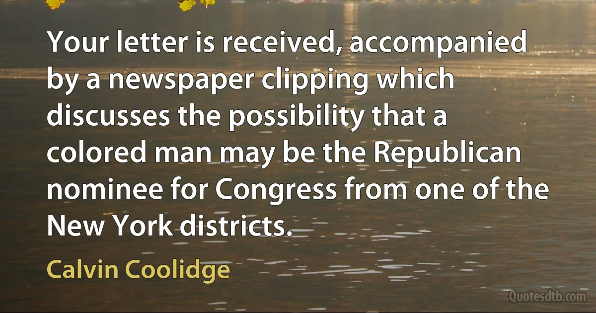 Your letter is received, accompanied by a newspaper clipping which discusses the possibility that a colored man may be the Republican nominee for Congress from one of the New York districts. (Calvin Coolidge)