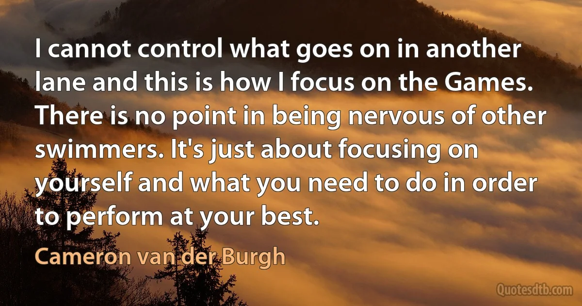 I cannot control what goes on in another lane and this is how I focus on the Games. There is no point in being nervous of other swimmers. It's just about focusing on yourself and what you need to do in order to perform at your best. (Cameron van der Burgh)