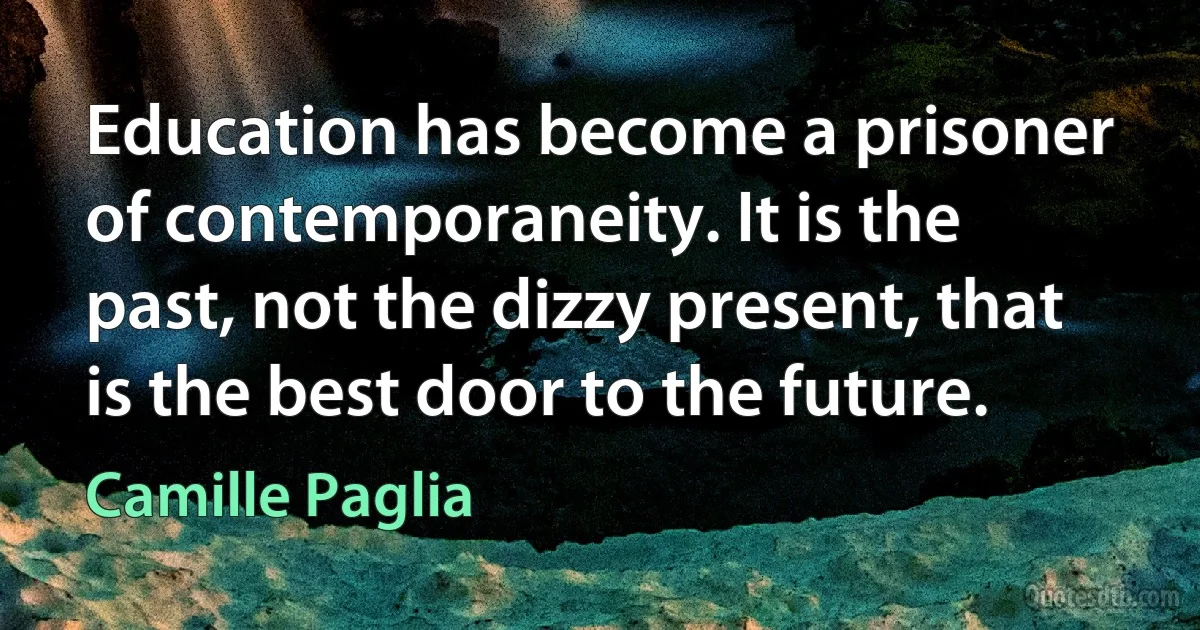 Education has become a prisoner of contemporaneity. It is the past, not the dizzy present, that is the best door to the future. (Camille Paglia)