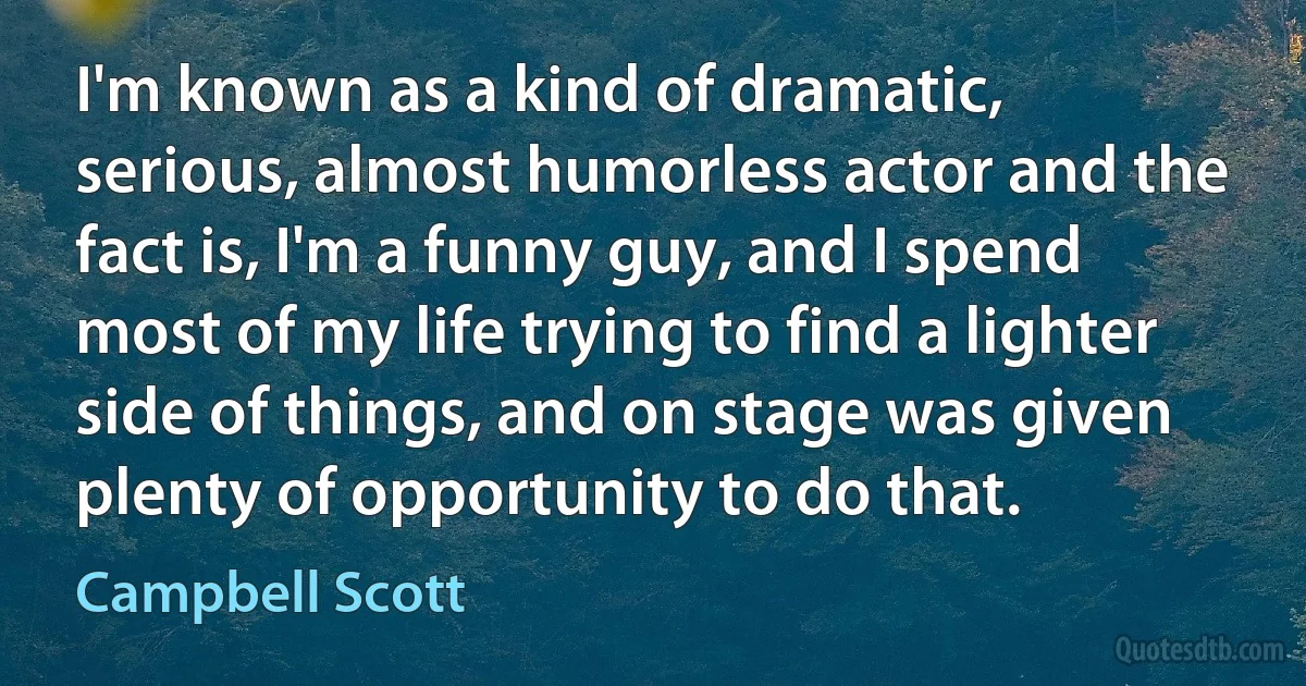 I'm known as a kind of dramatic, serious, almost humorless actor and the fact is, I'm a funny guy, and I spend most of my life trying to find a lighter side of things, and on stage was given plenty of opportunity to do that. (Campbell Scott)