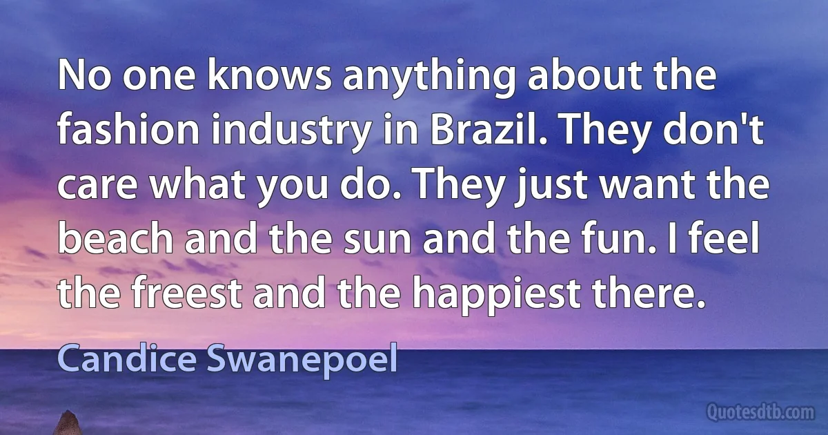 No one knows anything about the fashion industry in Brazil. They don't care what you do. They just want the beach and the sun and the fun. I feel the freest and the happiest there. (Candice Swanepoel)