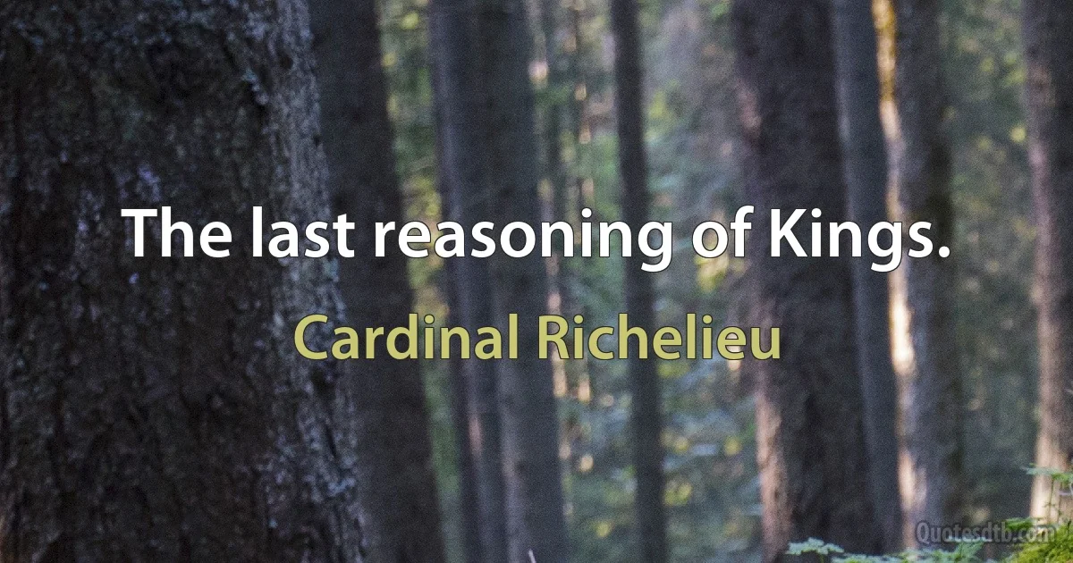 The last reasoning of Kings. (Cardinal Richelieu)