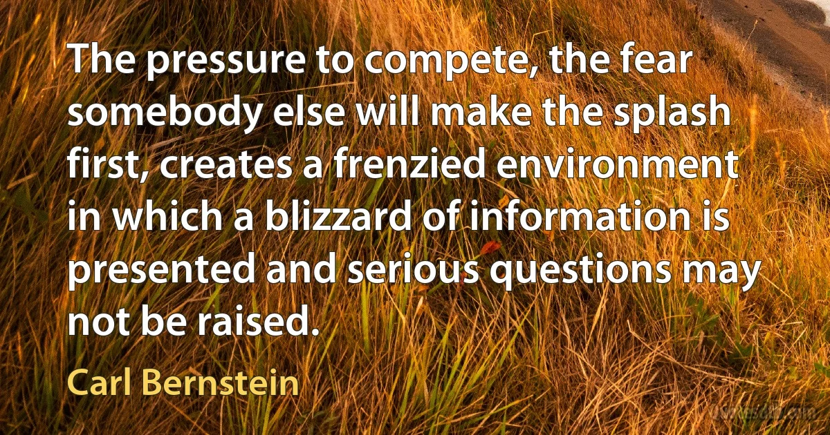 The pressure to compete, the fear somebody else will make the splash first, creates a frenzied environment in which a blizzard of information is presented and serious questions may not be raised. (Carl Bernstein)