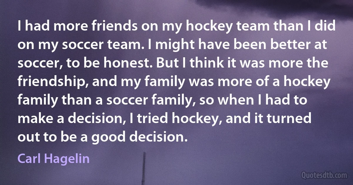 I had more friends on my hockey team than I did on my soccer team. I might have been better at soccer, to be honest. But I think it was more the friendship, and my family was more of a hockey family than a soccer family, so when I had to make a decision, I tried hockey, and it turned out to be a good decision. (Carl Hagelin)