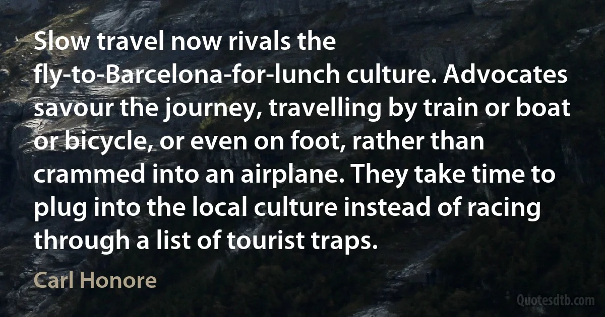 Slow travel now rivals the fly-to-Barcelona-for-lunch culture. Advocates savour the journey, travelling by train or boat or bicycle, or even on foot, rather than crammed into an airplane. They take time to plug into the local culture instead of racing through a list of tourist traps. (Carl Honore)