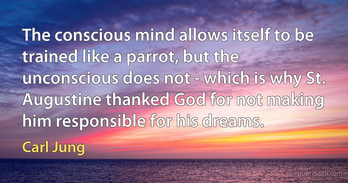 The conscious mind allows itself to be trained like a parrot, but the unconscious does not - which is why St. Augustine thanked God for not making him responsible for his dreams. (Carl Jung)