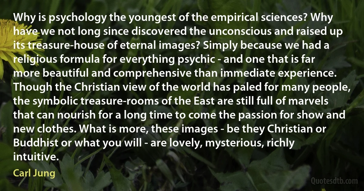 Why is psychology the youngest of the empirical sciences? Why have we not long since discovered the unconscious and raised up its treasure-house of eternal images? Simply because we had a religious formula for everything psychic - and one that is far more beautiful and comprehensive than immediate experience. Though the Christian view of the world has paled for many people, the symbolic treasure-rooms of the East are still full of marvels that can nourish for a long time to come the passion for show and new clothes. What is more, these images - be they Christian or Buddhist or what you will - are lovely, mysterious, richly intuitive. (Carl Jung)