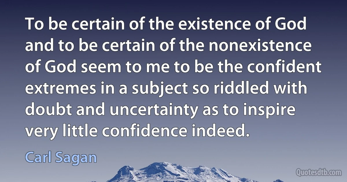 To be certain of the existence of God and to be certain of the nonexistence of God seem to me to be the confident extremes in a subject so riddled with doubt and uncertainty as to inspire very little confidence indeed. (Carl Sagan)