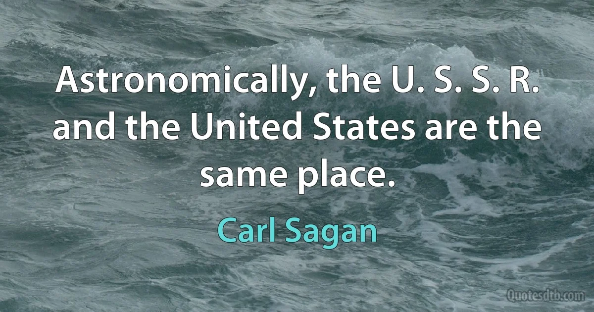 Astronomically, the U. S. S. R. and the United States are the same place. (Carl Sagan)