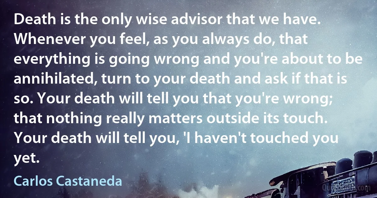 Death is the only wise advisor that we have. Whenever you feel, as you always do, that everything is going wrong and you're about to be annihilated, turn to your death and ask if that is so. Your death will tell you that you're wrong; that nothing really matters outside its touch. Your death will tell you, 'I haven't touched you yet. (Carlos Castaneda)