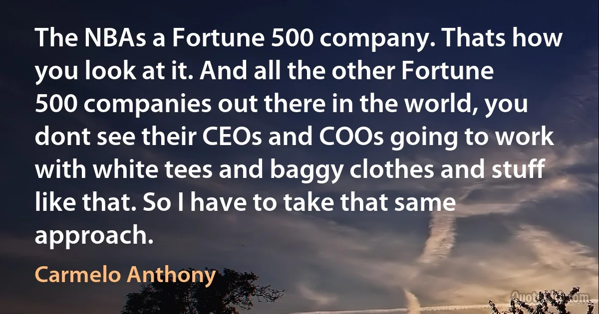 The NBAs a Fortune 500 company. Thats how you look at it. And all the other Fortune 500 companies out there in the world, you dont see their CEOs and COOs going to work with white tees and baggy clothes and stuff like that. So I have to take that same approach. (Carmelo Anthony)