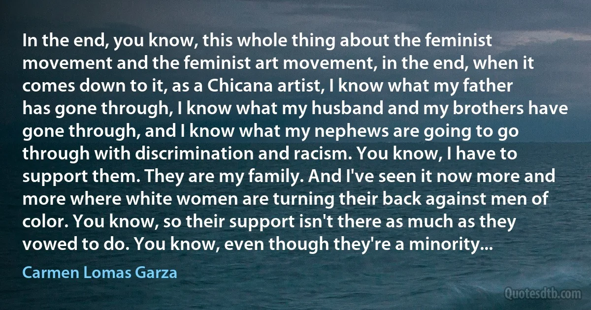 In the end, you know, this whole thing about the feminist movement and the feminist art movement, in the end, when it comes down to it, as a Chicana artist, I know what my father has gone through, I know what my husband and my brothers have gone through, and I know what my nephews are going to go through with discrimination and racism. You know, I have to support them. They are my family. And I've seen it now more and more where white women are turning their back against men of color. You know, so their support isn't there as much as they vowed to do. You know, even though they're a minority... (Carmen Lomas Garza)