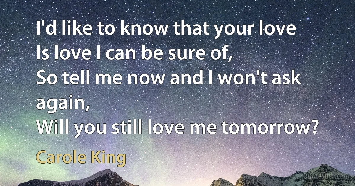 I'd like to know that your love
Is love I can be sure of,
So tell me now and I won't ask again,
Will you still love me tomorrow? (Carole King)