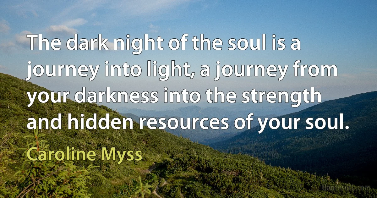 The dark night of the soul is a journey into light, a journey from your darkness into the strength and hidden resources of your soul. (Caroline Myss)