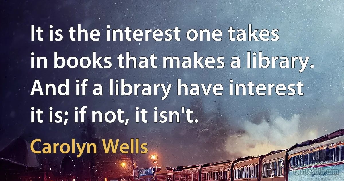 It is the interest one takes in books that makes a library. And if a library have interest it is; if not, it isn't. (Carolyn Wells)