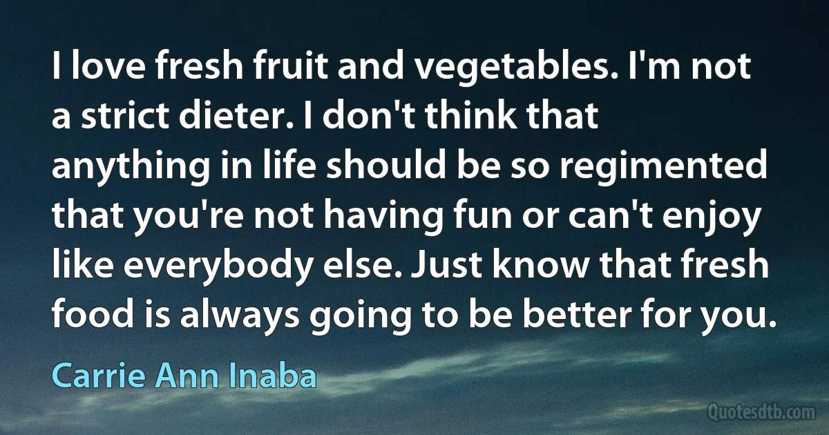 I love fresh fruit and vegetables. I'm not a strict dieter. I don't think that anything in life should be so regimented that you're not having fun or can't enjoy like everybody else. Just know that fresh food is always going to be better for you. (Carrie Ann Inaba)