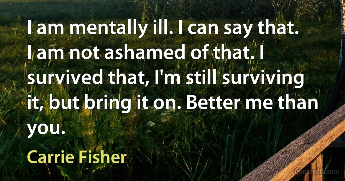 I am mentally ill. I can say that. I am not ashamed of that. I survived that, I'm still surviving it, but bring it on. Better me than you. (Carrie Fisher)