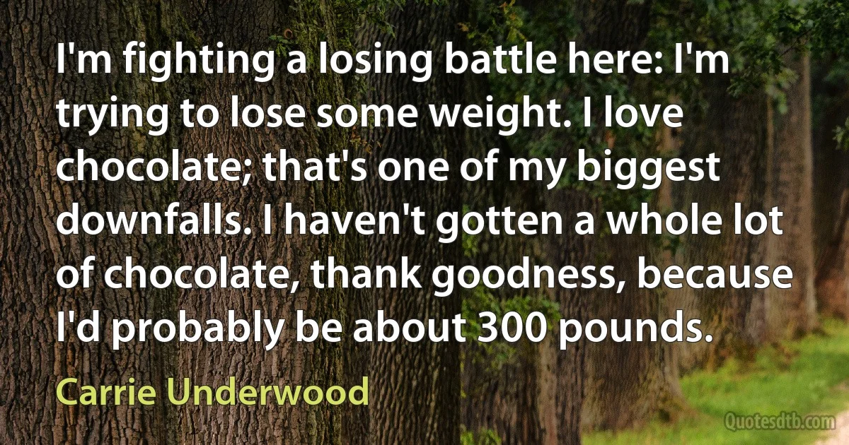 I'm fighting a losing battle here: I'm trying to lose some weight. I love chocolate; that's one of my biggest downfalls. I haven't gotten a whole lot of chocolate, thank goodness, because I'd probably be about 300 pounds. (Carrie Underwood)