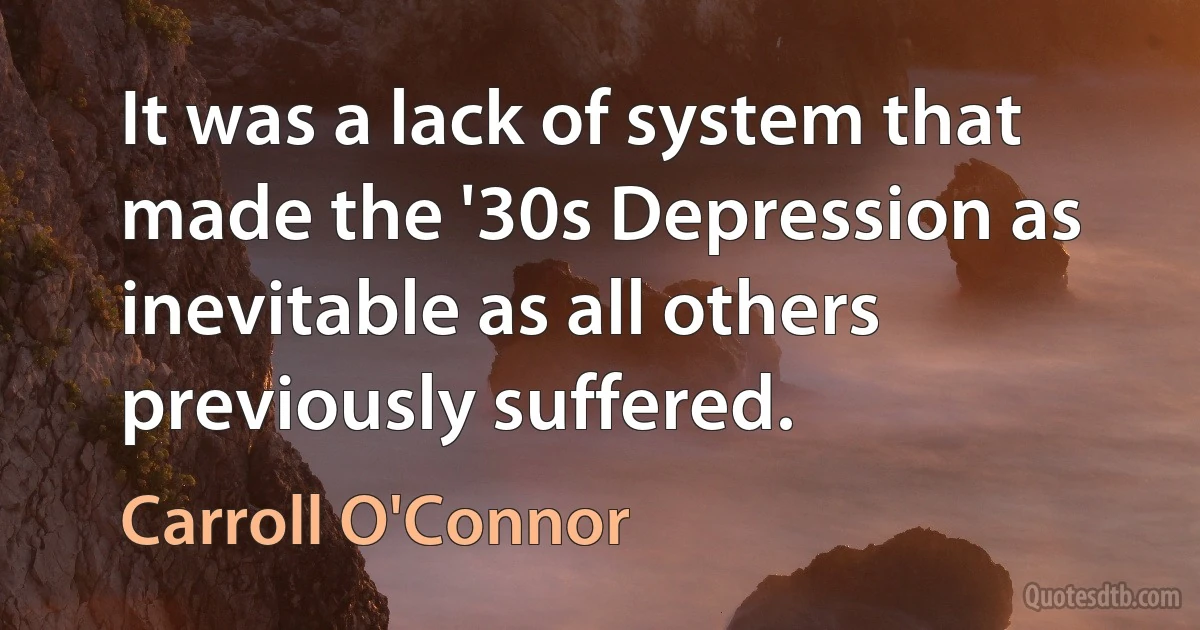 It was a lack of system that made the '30s Depression as inevitable as all others previously suffered. (Carroll O'Connor)