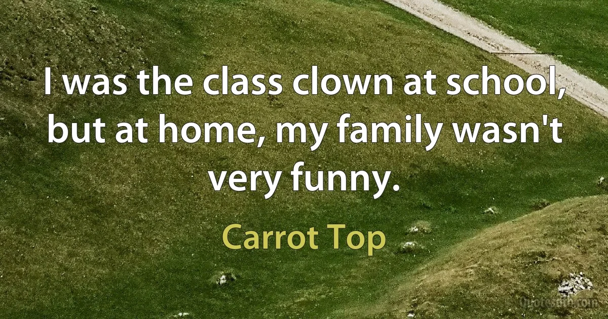 I was the class clown at school, but at home, my family wasn't very funny. (Carrot Top)