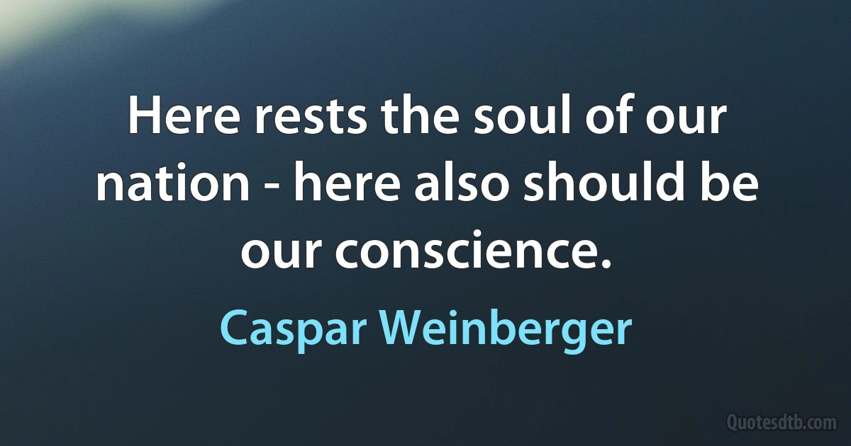 Here rests the soul of our nation - here also should be our conscience. (Caspar Weinberger)