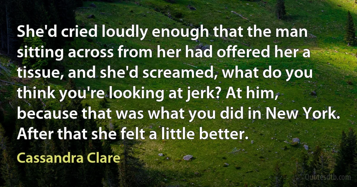 She'd cried loudly enough that the man sitting across from her had offered her a tissue, and she'd screamed, what do you think you're looking at jerk? At him, because that was what you did in New York. After that she felt a little better. (Cassandra Clare)