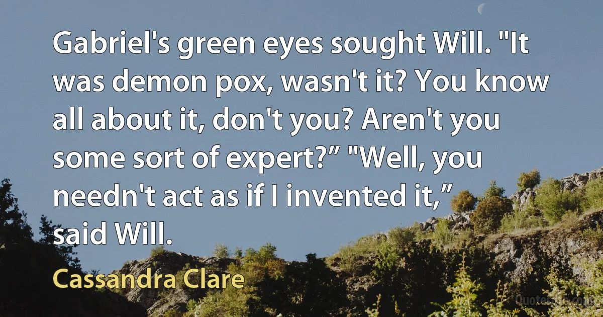 Gabriel's green eyes sought Will. "It was demon pox, wasn't it? You know all about it, don't you? Aren't you some sort of expert?” "Well, you needn't act as if I invented it,” said Will. (Cassandra Clare)