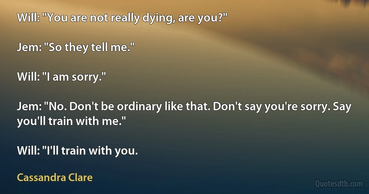 Will: "You are not really dying, are you?"

Jem: "So they tell me."

Will: "I am sorry."

Jem: "No. Don't be ordinary like that. Don't say you're sorry. Say you'll train with me."

Will: "I'll train with you. (Cassandra Clare)