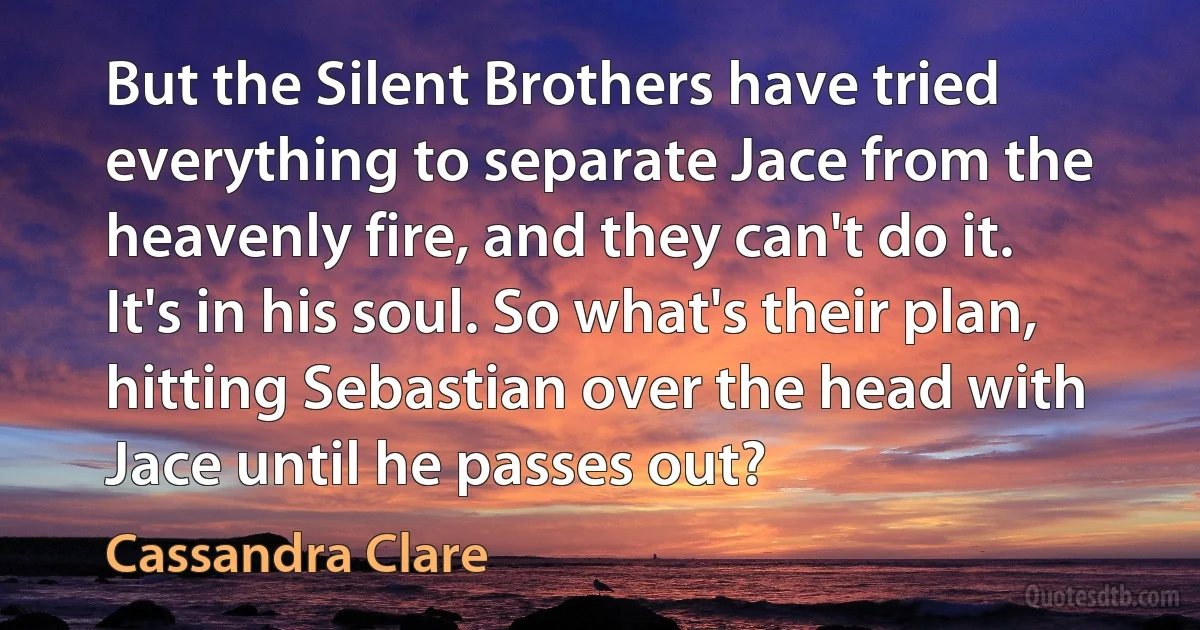 But the Silent Brothers have tried everything to separate Jace from the heavenly fire, and they can't do it. It's in his soul. So what's their plan, hitting Sebastian over the head with Jace until he passes out? (Cassandra Clare)