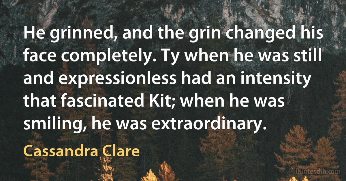 He grinned, and the grin changed his face completely. Ty when he was still and expressionless had an intensity that fascinated Kit; when he was smiling, he was extraordinary. (Cassandra Clare)