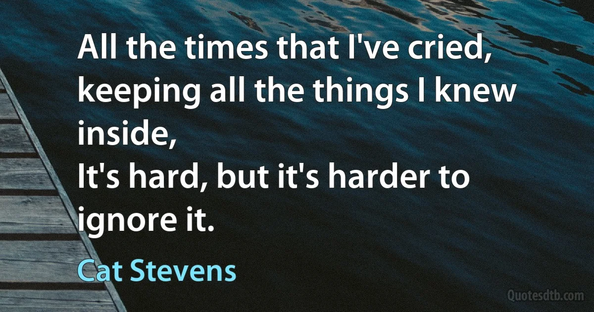 All the times that I've cried, keeping all the things I knew inside,
It's hard, but it's harder to ignore it. (Cat Stevens)