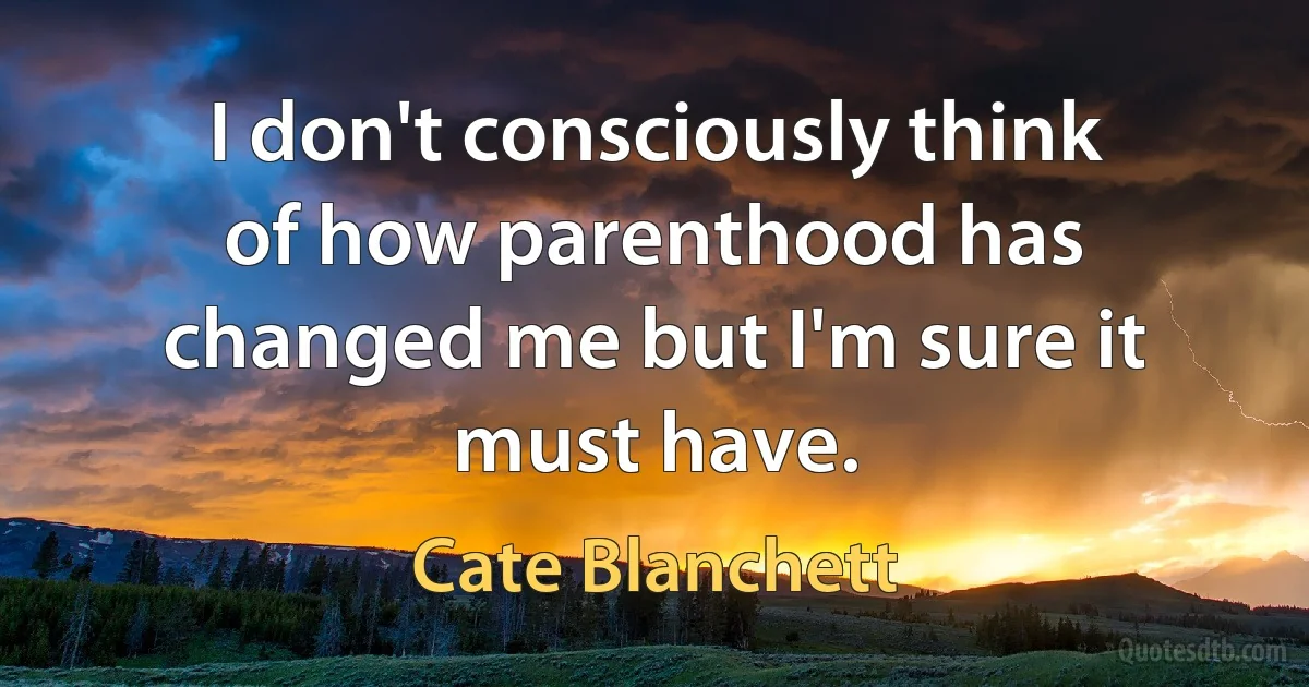 I don't consciously think of how parenthood has changed me but I'm sure it must have. (Cate Blanchett)