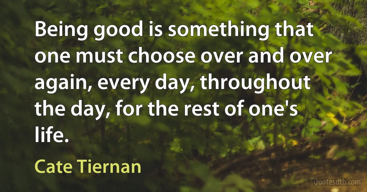 Being good is something that one must choose over and over again, every day, throughout the day, for the rest of one's life. (Cate Tiernan)