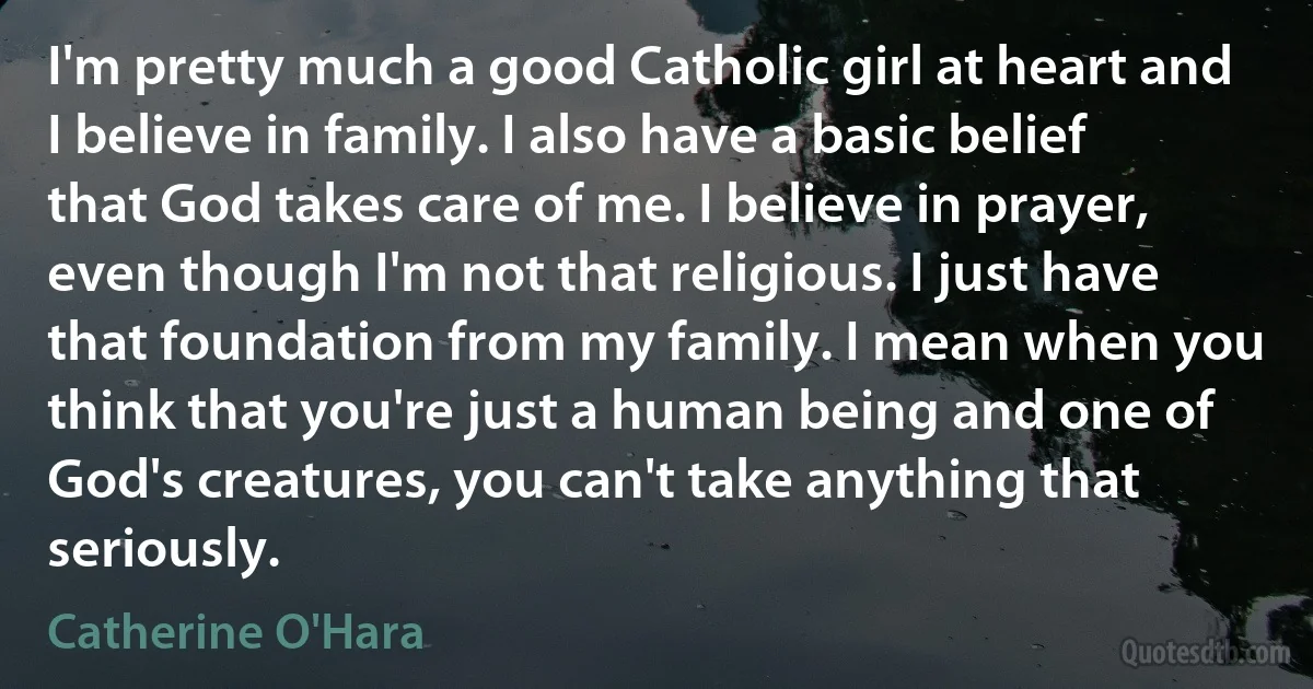 I'm pretty much a good Catholic girl at heart and I believe in family. I also have a basic belief that God takes care of me. I believe in prayer, even though I'm not that religious. I just have that foundation from my family. I mean when you think that you're just a human being and one of God's creatures, you can't take anything that seriously. (Catherine O'Hara)