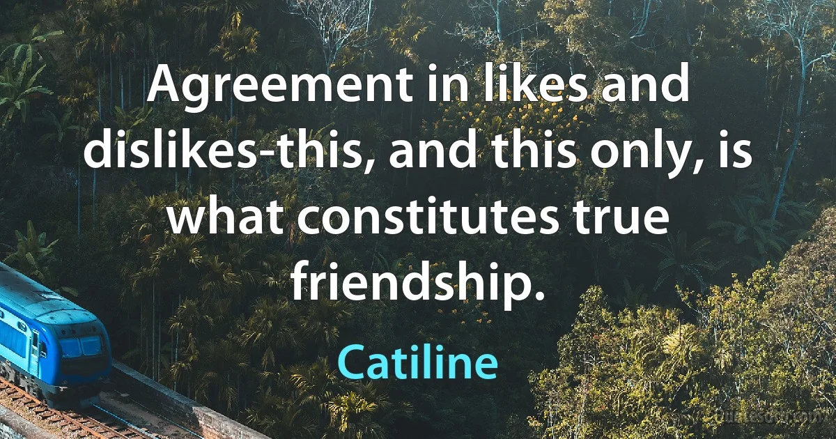 Agreement in likes and dislikes-this, and this only, is what constitutes true friendship. (Catiline)