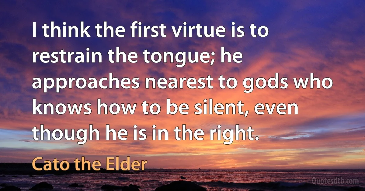 I think the first virtue is to restrain the tongue; he approaches nearest to gods who knows how to be silent, even though he is in the right. (Cato the Elder)