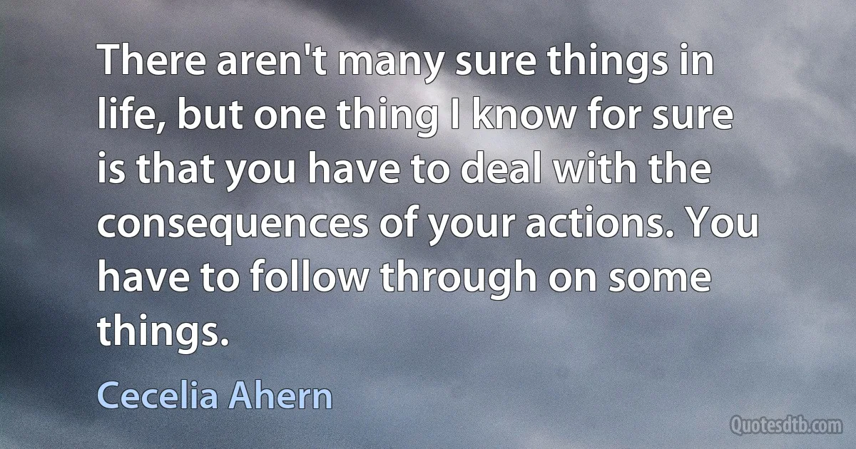 There aren't many sure things in life, but one thing I know for sure is that you have to deal with the consequences of your actions. You have to follow through on some things. (Cecelia Ahern)