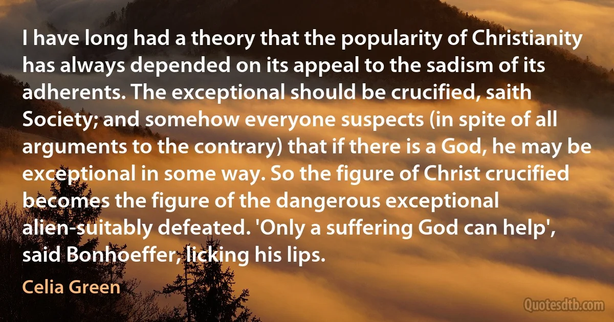 I have long had a theory that the popularity of Christianity has always depended on its appeal to the sadism of its adherents. The exceptional should be crucified, saith Society; and somehow everyone suspects (in spite of all arguments to the contrary) that if there is a God, he may be exceptional in some way. So the figure of Christ crucified becomes the figure of the dangerous exceptional alien-suitably defeated. 'Only a suffering God can help', said Bonhoeffer, licking his lips. (Celia Green)