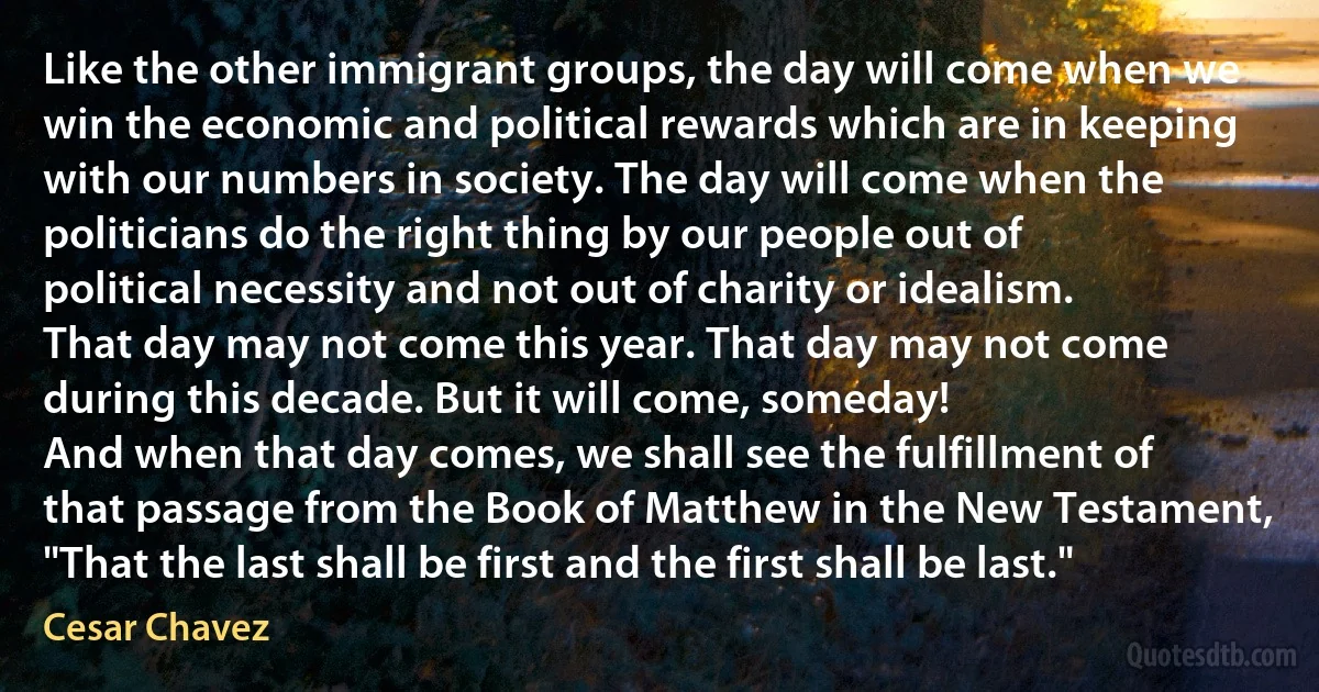 Like the other immigrant groups, the day will come when we win the economic and political rewards which are in keeping with our numbers in society. The day will come when the politicians do the right thing by our people out of political necessity and not out of charity or idealism.
That day may not come this year. That day may not come during this decade. But it will come, someday!
And when that day comes, we shall see the fulfillment of that passage from the Book of Matthew in the New Testament, "That the last shall be first and the first shall be last." (Cesar Chavez)