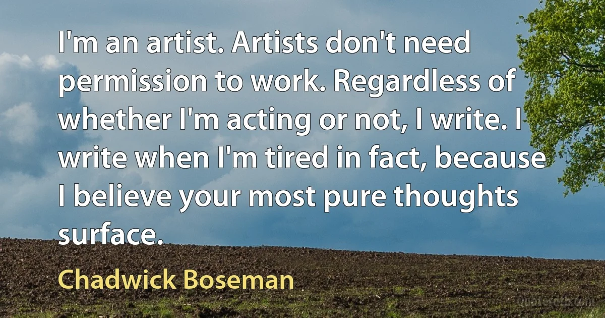 I'm an artist. Artists don't need permission to work. Regardless of whether I'm acting or not, I write. I write when I'm tired in fact, because I believe your most pure thoughts surface. (Chadwick Boseman)