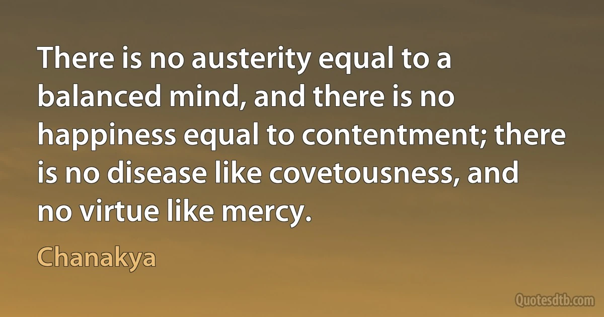 There is no austerity equal to a balanced mind, and there is no happiness equal to contentment; there is no disease like covetousness, and no virtue like mercy. (Chanakya)