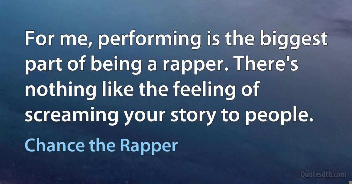 For me, performing is the biggest part of being a rapper. There's nothing like the feeling of screaming your story to people. (Chance the Rapper)