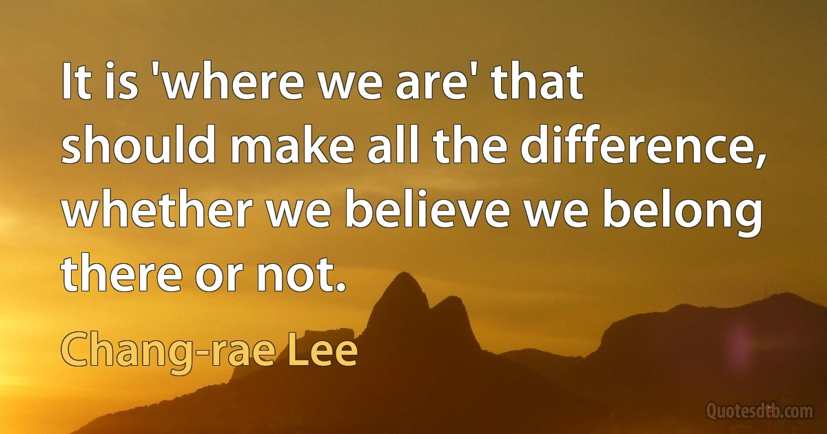 It is 'where we are' that should make all the difference, whether we believe we belong there or not. (Chang-rae Lee)