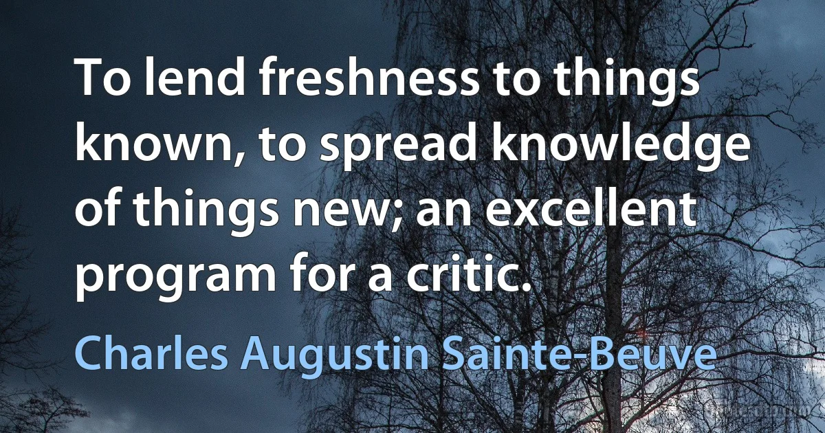 To lend freshness to things known, to spread knowledge of things new; an excellent program for a critic. (Charles Augustin Sainte-Beuve)