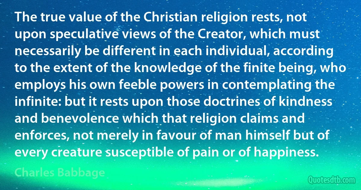 The true value of the Christian religion rests, not upon speculative views of the Creator, which must necessarily be different in each individual, according to the extent of the knowledge of the finite being, who employs his own feeble powers in contemplating the infinite: but it rests upon those doctrines of kindness and benevolence which that religion claims and enforces, not merely in favour of man himself but of every creature susceptible of pain or of happiness. (Charles Babbage)