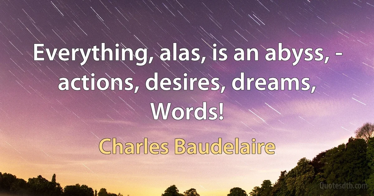 Everything, alas, is an abyss, - actions, desires, dreams,
Words! (Charles Baudelaire)