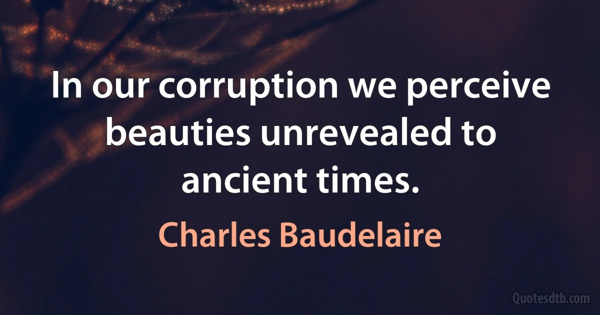 In our corruption we perceive beauties unrevealed to ancient times. (Charles Baudelaire)