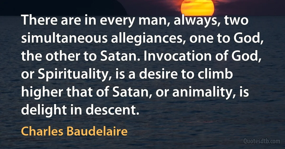 There are in every man, always, two simultaneous allegiances, one to God, the other to Satan. Invocation of God, or Spirituality, is a desire to climb higher that of Satan, or animality, is delight in descent. (Charles Baudelaire)