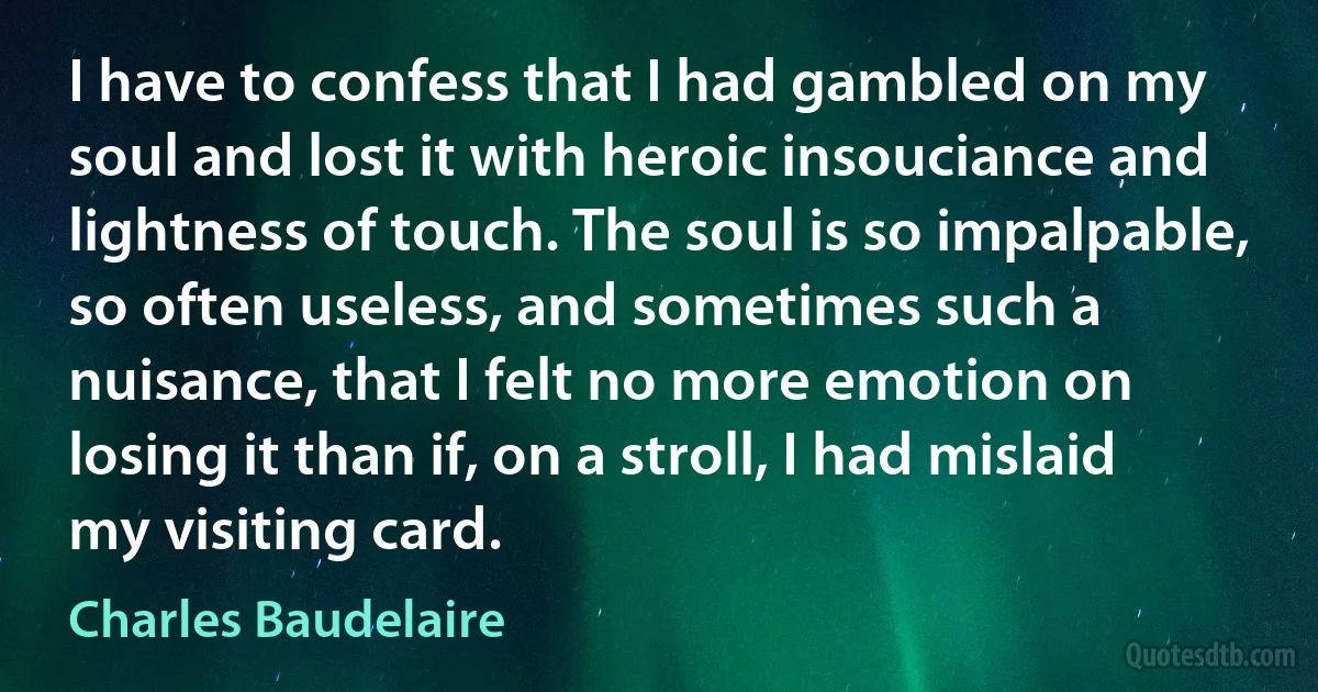 I have to confess that I had gambled on my soul and lost it with heroic insouciance and lightness of touch. The soul is so impalpable, so often useless, and sometimes such a nuisance, that I felt no more emotion on losing it than if, on a stroll, I had mislaid my visiting card. (Charles Baudelaire)