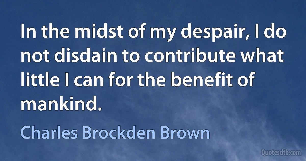 In the midst of my despair, I do not disdain to contribute what little I can for the benefit of mankind. (Charles Brockden Brown)